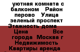 уютная комната с балконом › Район ­ перово › Улица ­ зеленый проспект › Этажность дома ­ 4 › Цена ­ 17 000 - Все города, Москва г. Недвижимость » Квартиры аренда   . Адыгея респ.,Адыгейск г.